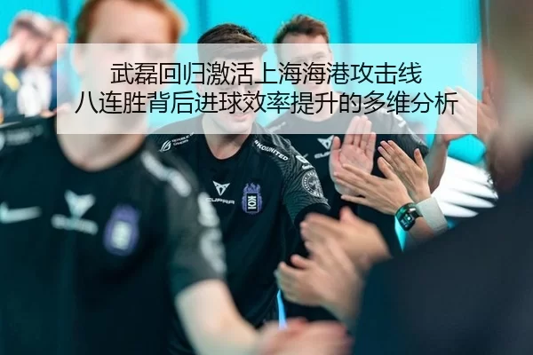 武磊回归激活上海海港攻击线 八连胜背后进球效率提升的多维分析