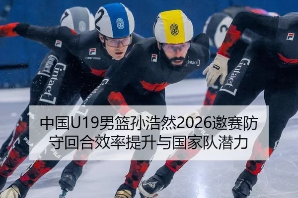 中国U19男篮孙浩然2026邀赛防守回合效率提升与国家队潜力