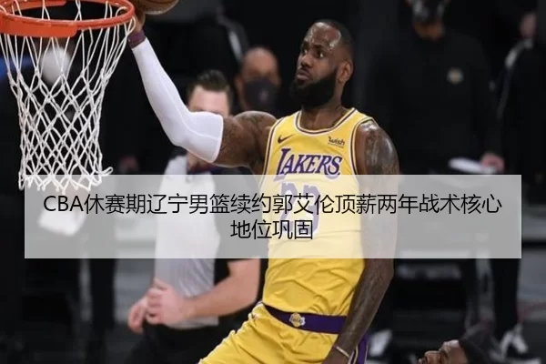 CBA休赛期辽宁男篮续约郭艾伦顶薪两年战术核心地位巩固